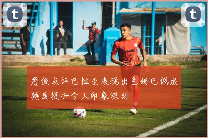 詹俊点评巴拉圭表现出色姆巴佩成熟度提升令人印象深刻