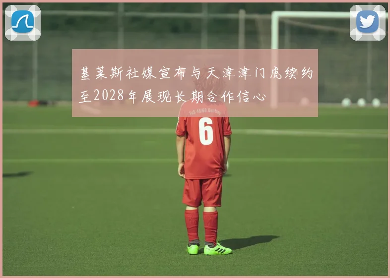 基莱斯社媒宣布与天津津门虎续约至2028年展现长期合作信心
