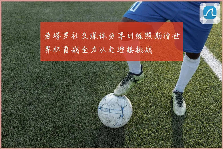 劳塔罗社交媒体分享训练照期待世界杯首战全力以赴迎接挑战