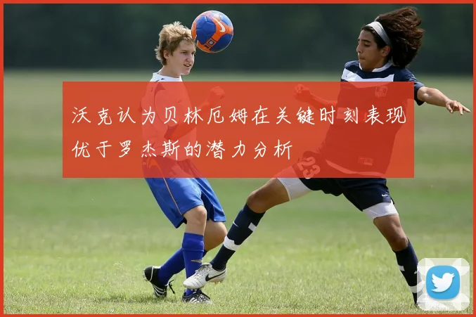 沃克认为贝林厄姆在关键时刻表现优于罗杰斯的潜力分析