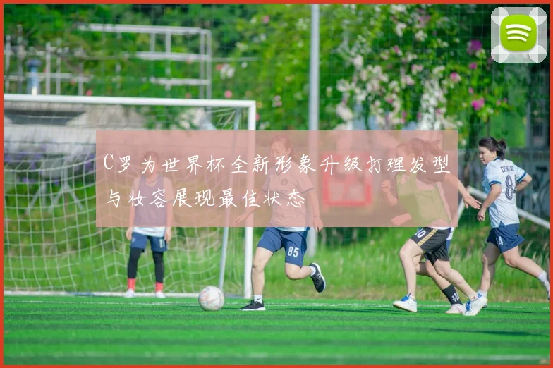 C罗为世界杯全新形象升级打理发型与妆容展现最佳状态