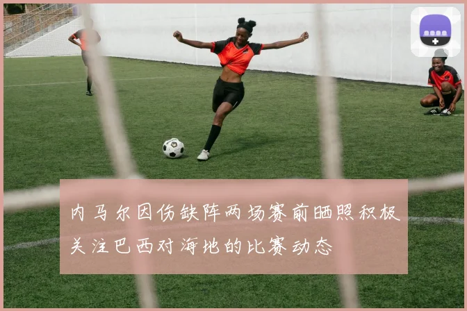 内马尔因伤缺阵两场赛前晒照积极关注巴西对海地的比赛动态
