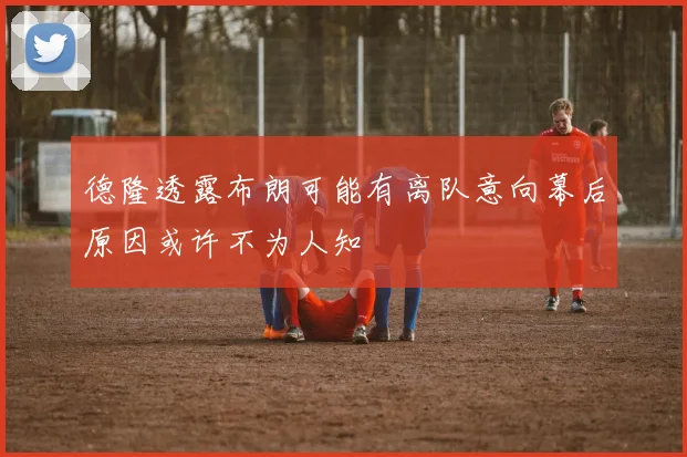 德隆透露布朗可能有离队意向幕后原因或许不为人知