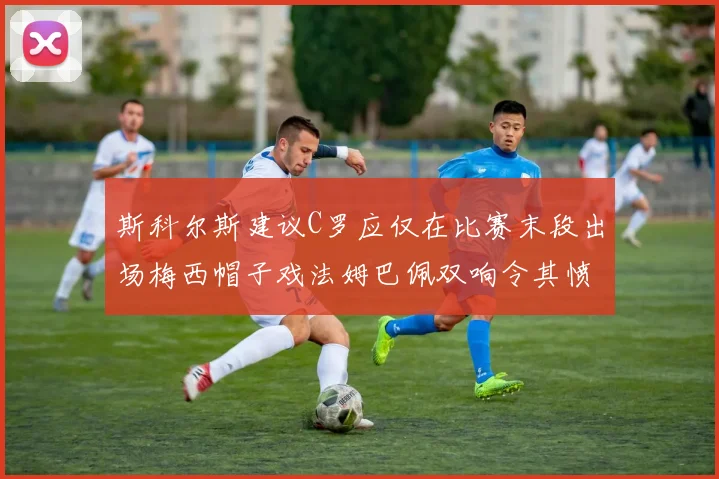 斯科尔斯建议C罗应仅在比赛末段出场梅西帽子戏法姆巴佩双响令其愤怒