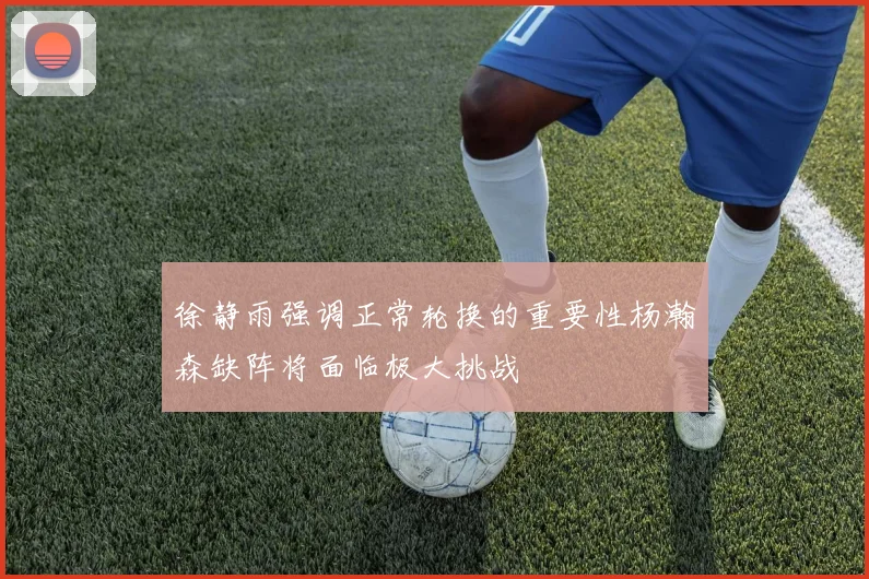 徐静雨强调正常轮换的重要性杨瀚森缺阵将面临极大挑战