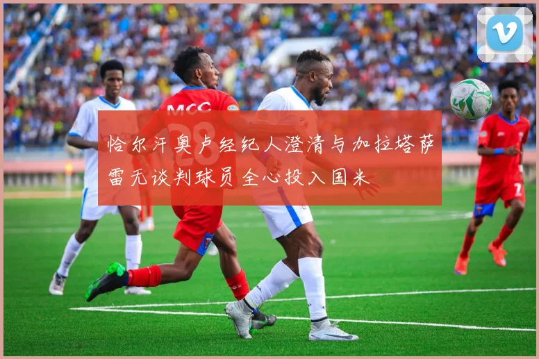 恰尔汗奥卢经纪人澄清与加拉塔萨雷无谈判球员全心投入国米