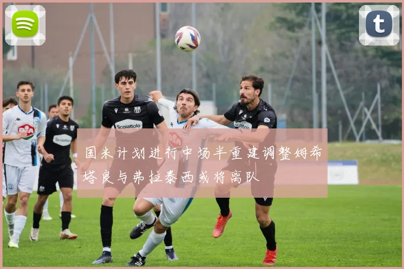 国米计划进行中场半重建调整姆希塔良与弗拉泰西或将离队