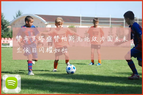 赞布罗塔盛赞帕斯无论效力国米米兰依旧闪耀如初
