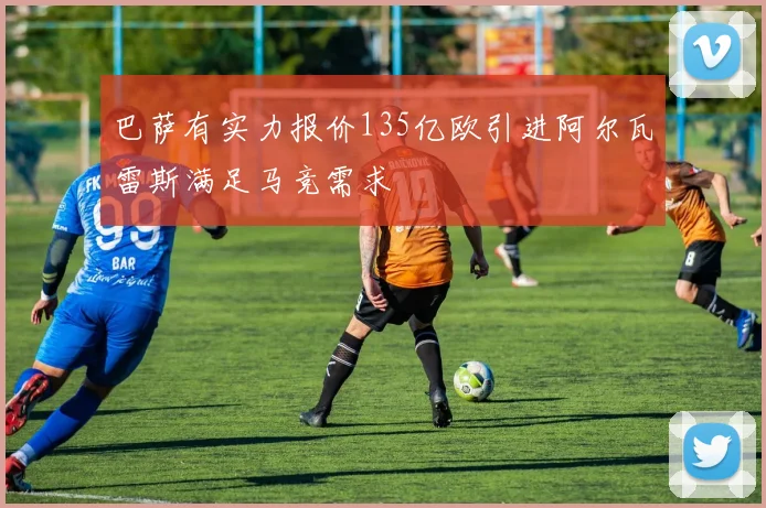 巴萨有实力报价135亿欧引进阿尔瓦雷斯满足马竞需求
