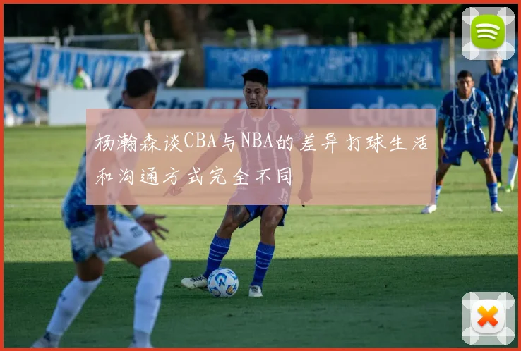 杨瀚森谈CBA与NBA的差异打球生活和沟通方式完全不同