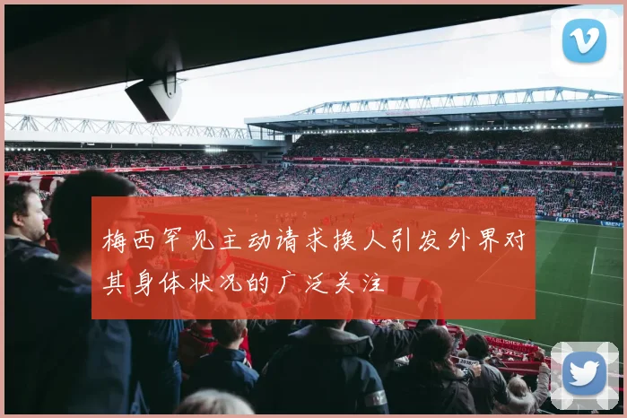 梅西罕见主动请求换人引发外界对其身体状况的广泛关注