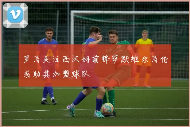 罗马关注西汉姆前锋萨默维尔马伦或助其加盟球队