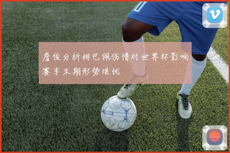 詹俊分析姆巴佩伤情对世界杯影响赛季末期形势堪忧