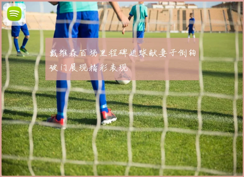 戴维森百场里程碑进球献妻子倒钩破门展现精彩表现