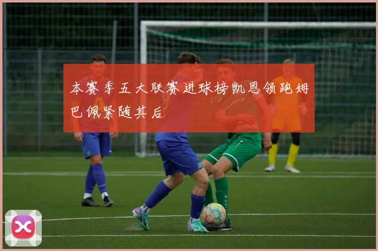 本赛季五大联赛进球榜凯恩领跑姆巴佩紧随其后
