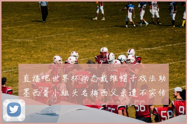 直播吧世界杯动态戴维帽子戏法助墨西哥小组头名梅西父亲遭不实传言困扰