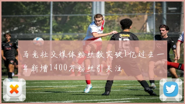 马竞社交媒体粉丝数突破1亿过去一年新增1400万粉丝引关注