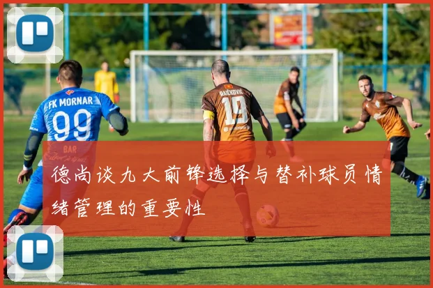 德尚谈九大前锋选择与替补球员情绪管理的重要性