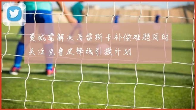 曼城需解决马雷斯卡补偿难题同时关注克鲁皮锋线引援计划