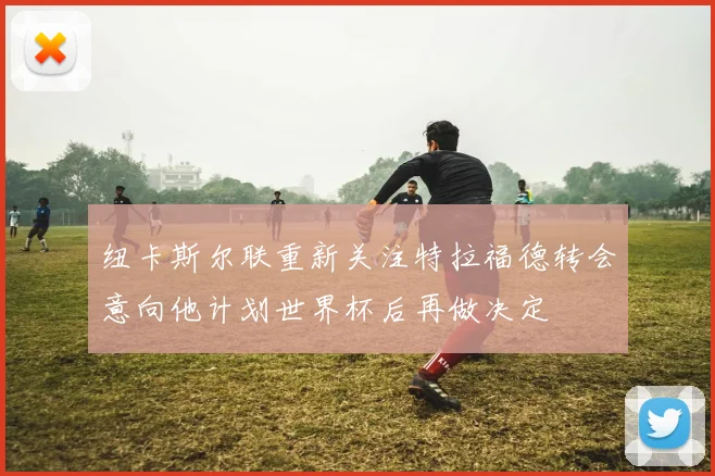 纽卡斯尔联重新关注特拉福德转会意向他计划世界杯后再做决定