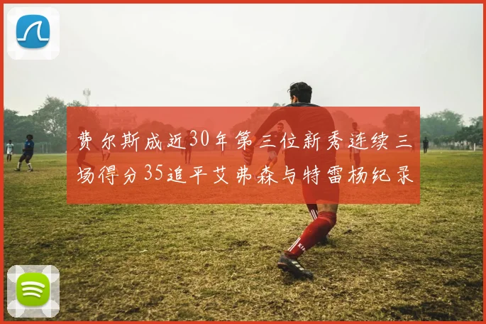 费尔斯成近30年第三位新秀连续三场得分35追平艾弗森与特雷杨纪录