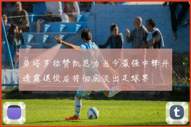 劳塔罗称赞凯恩为当今最强中锋并透露退役后将彻底淡出足球界