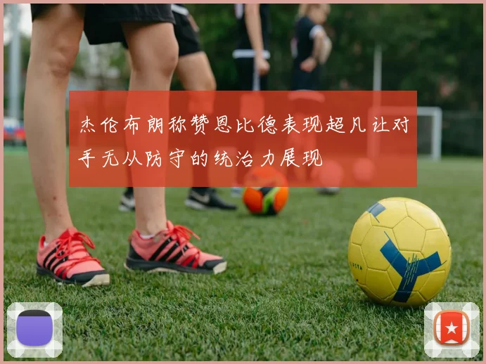 杰伦布朗称赞恩比德表现超凡让对手无从防守的统治力展现